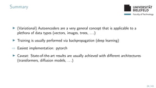 Faculty of Technology
Summary
▶ (Variational) Autoencoders are a very general concept that is applicable to a
plethora of data types (vectors, images, trees, . . .)
▶ Training is usually performed via backpropagation (deep learning)
⇒ Easiest implementation: pytorch
▶ Caveat: State-of-the-art results are usually achieved with different architectures
(transformers, diffusion models, . . .)
24 / 43
 