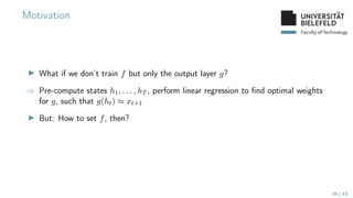 Faculty of Technology
Motivation
▶ What if we don’t train f but only the output layer g?
⇒ Pre-compute states h1, . . . , hT , perform linear regression to find optimal weights
for g, such that g(ht) ≈ xt+1
▶ But: How to set f, then?
26 / 43
 