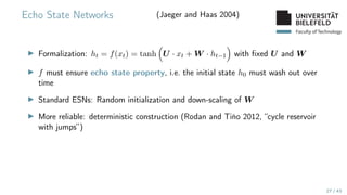 Faculty of Technology
Echo State Networks (Jaeger and Haas 2004)
▶ Formalization: ht = f(xt) = tanh

U · xt + W · ht−1

with fixed U and W
▶ f must ensure echo state property, i.e. the initial state h0 must wash out over
time
▶ Standard ESNs: Random initialization and down-scaling of W
▶ More reliable: deterministic construction (Rodan and Tiňo 2012, “cycle reservoir
with jumps”)
27 / 43
 