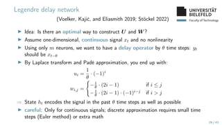Faculty of Technology
Legendre delay network
(Voelker, Kajić, and Eliasmith 2019; Stöckel 2022)
▶ Idea: Is there an optimal way to construct U and W ?
▶ Assume one-dimensional, continuous signal xt and no nonlinearity
▶ Using only m neurons, we want to have a delay operator by θ time steps: yt
should be xt−θ
▶ By Laplace transform and Padé approximation, you end up with:
ui =
1
θ
· (−1)i
wi,j =
(
−1
θ · (2i − 1) if i ≤ j
−1
θ · (2i − 1) · (−1)i−j if i  j
⇒ State ht encodes the signal in the past θ time steps as well as possible
▶ careful: Only for continuous signals; discrete approximation requires small time
steps (Euler method) or extra math
29 / 43
 