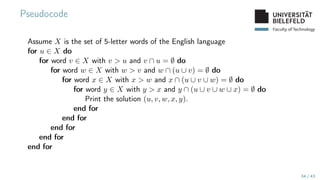 Faculty of Technology
Pseudocode
Assume X is the set of 5-letter words of the English language
for u ∈ X do
for word v ∈ X with v  u and v ∩ u = ∅ do
for word w ∈ X with w  v and w ∩ (u ∪ v) = ∅ do
for word x ∈ X with x  w and x ∩ (u ∪ v ∪ w) = ∅ do
for word y ∈ X with y  x and y ∩ (u ∪ v ∪ w ∪ x) = ∅ do
Print the solution (u, v, w, x, y).
end for
end for
end for
end for
end for
34 / 43
 