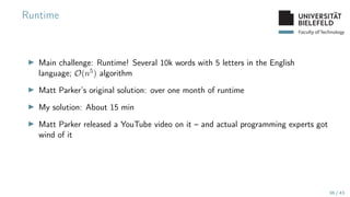 Faculty of Technology
Runtime
▶ Main challenge: Runtime! Several 10k words with 5 letters in the English
language; O(n5) algorithm
▶ Matt Parker’s original solution: over one month of runtime
▶ My solution: About 15 min
▶ Matt Parker released a YouTube video on it – and actual programming experts got
wind of it
36 / 43
 