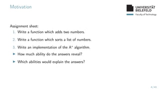 Faculty of Technology
Motivation
Assignment sheet:
1. Write a function which adds two numbers.
2. Write a function which sorts a list of numbers.
3. Write an implementation of the A∗ algorithm.
▶ How much ability do the answers reveal?
▶ Which abilities would explain the answers?
4 / 43
 