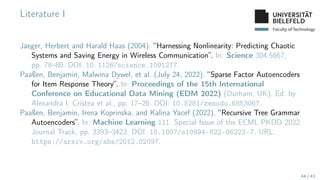 Faculty of Technology
Literature I
Jaeger, Herbert and Harald Haas (2004). “Harnessing Nonlinearity: Predicting Chaotic
Systems and Saving Energy in Wireless Communication”. In: Science 304.5667,
pp. 78–80. DOI: 10.1126/science.1091277.
Paaßen, Benjamin, Malwina Dywel, et al. (July 24, 2022). “Sparse Factor Autoencoders
for Item Response Theory”. In: Proceedings of the 15th International
Conference on Educational Data Mining (EDM 2022) (Durham, UK). Ed. by
Alexandra I. Cristea et al., pp. 17–26. DOI: 10.5281/zenodo.6853067.
Paaßen, Benjamin, Irena Koprinska, and Kalina Yacef (2022). “Recursive Tree Grammar
Autoencoders”. In: Machine Learning 111. Special Issue of the ECML PKDD 2022
Journal Track, pp. 3393–3423. DOI: 10.1007/s10994-022-06223-7. URL:
https://arxiv.org/abs/2012.02097.
44 / 43
 