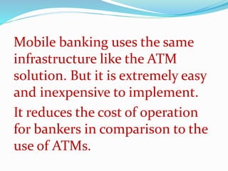Mobile banking uses the same
infrastructure like the ATM
solution. But it is extremely easy
and inexpensive to implement.
It reduces the cost of operation
for bankers in comparison to the
use of ATMs.
 