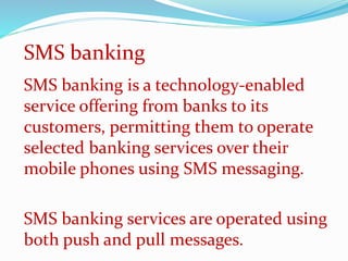 SMS banking is a technology-enabled
service offering from banks to its
customers, permitting them to operate
selected banking services over their
mobile phones using SMS messaging.
SMS banking services are operated using
both push and pull messages.
SMS banking
 