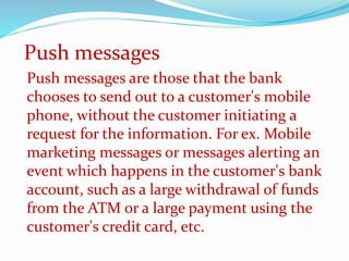 Push messages are those that the bank
chooses to send out to a customer's mobile
phone, without the customer initiating a
request for the information. For ex. Mobile
marketing messages or messages alerting an
event which happens in the customer's bank
account, such as a large withdrawal of funds
from the ATM or a large payment using the
customer's credit card, etc.
Push messages
 