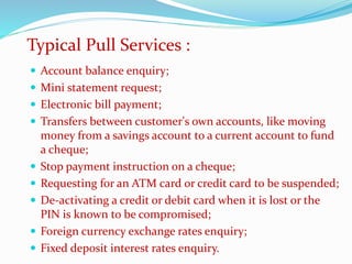  Account balance enquiry;
 Mini statement request;
 Electronic bill payment;
 Transfers between customer's own accounts, like moving
money from a savings account to a current account to fund
a cheque;
 Stop payment instruction on a cheque;
 Requesting for an ATM card or credit card to be suspended;
 De-activating a credit or debit card when it is lost or the
PIN is known to be compromised;
 Foreign currency exchange rates enquiry;
 Fixed deposit interest rates enquiry.
Typical Pull Services :
 