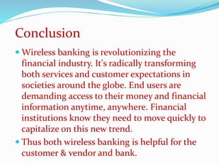 Wireless banking is revolutionizing the
financial industry. It's radically transforming
both services and customer expectations in
societies around the globe. End users are
demanding access to their money and financial
information anytime, anywhere. Financial
institutions know they need to move quickly to
capitalize on this new trend.
 Thus both wireless banking is helpful for the
customer & vendor and bank.
Conclusion
 