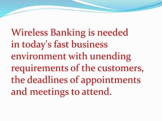 Wireless Banking is needed
in today's fast business
environment with unending
requirements of the customers,
the deadlines of appointments
and meetings to attend.
 