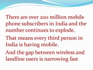 There are over 200 million mobile
phone subscribers in India and the
number continues to explode.
That means every third person in
India is having mobile.
And the gap between wireless and
landline users is narrowing fast
 