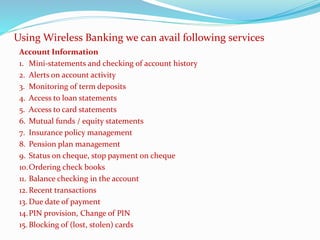 Account Information
1. Mini-statements and checking of account history
2. Alerts on account activity
3. Monitoring of term deposits
4. Access to loan statements
5. Access to card statements
6. Mutual funds / equity statements
7. Insurance policy management
8. Pension plan management
9. Status on cheque, stop payment on cheque
10.Ordering check books
11. Balance checking in the account
12.Recent transactions
13. Due date of payment
14.PIN provision, Change of PIN
15. Blocking of (lost, stolen) cards
Using Wireless Banking we can avail following services
 