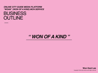 BUSINESS
OUTLINE
Copyright 2016 Won Keol Lee All rights reserved.
Won Keol Lee
ONLINE CITY GUIDE MEDIA PLATFORM 
“WOAK” (WON OF A KIND) MCN SERVICE
“ WON OF A KIND ”
 