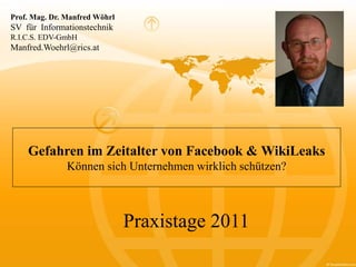 Gefahren im Zeitalter von Facebook & WikiLeaks
Können sich Unternehmen wirklich schützen?
Prof. Mag. Dr. Manfred Wöhrl
SV für Informationstechnik
R.I.C.S. EDV-GmbH
Manfred.Woehrl@rics.at
Praxistage 2011
 