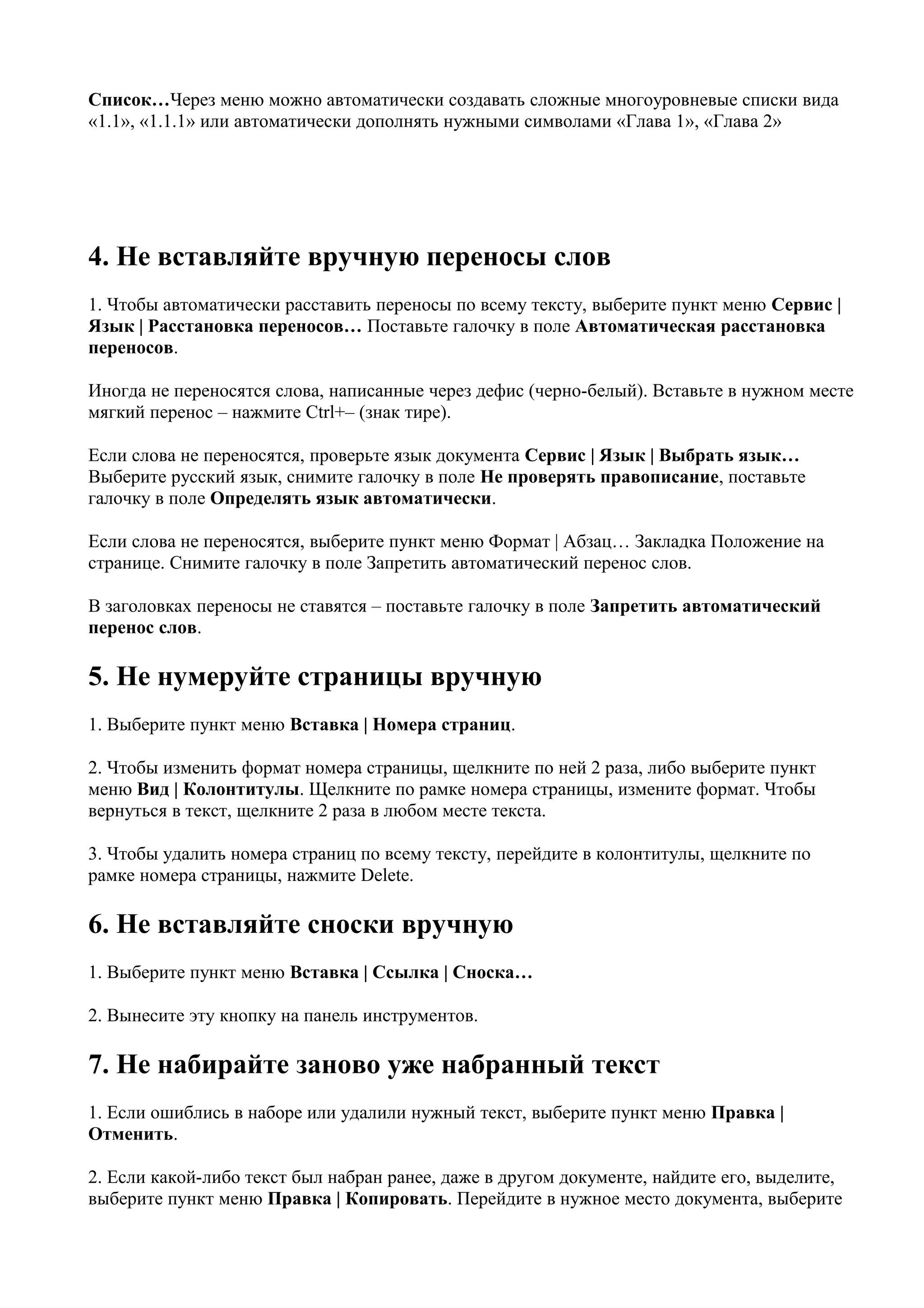 Список…Через меню можно автоматически создавать сложные многоуровневые списки вида
«1.1», «1.1.1» или автоматически дополнять нужными символами «Глава 1», «Глава 2»




4. Не вставляйте вручную переносы слов
1. Чтобы автоматически расставить переносы по всему тексту, выберите пункт меню Сервис |
Язык | Расстановка переносов… Поставьте галочку в поле Автоматическая расстановка
переносов.

Иногда не переносятся слова, написанные через дефис (черно-белый). Вставьте в нужном месте
мягкий перенос – нажмите Ctrl+– (знак тире).

Если слова не переносятся, проверьте язык документа Сервис | Язык | Выбрать язык…
Выберите русский язык, снимите галочку в поле Не проверять правописание, поставьте
галочку в поле Определять язык автоматически.

Если слова не переносятся, выберите пункт меню Формат | Абзац… Закладка Положение на
странице. Снимите галочку в поле Запретить автоматический перенос слов.

В заголовках переносы не ставятся – поставьте галочку в поле Запретить автоматический
перенос слов.

5. Не нумеруйте страницы вручную
1. Выберите пункт меню Вставка | Номера страниц.

2. Чтобы изменить формат номера страницы, щелкните по ней 2 раза, либо выберите пункт
меню Вид | Колонтитулы. Щелкните по рамке номера страницы, измените формат. Чтобы
вернуться в текст, щелкните 2 раза в любом месте текста.

3. Чтобы удалить номера страниц по всему тексту, перейдите в колонтитулы, щелкните по
рамке номера страницы, нажмите Delete.

6. Не вставляйте сноски вручную
1. Выберите пункт меню Вставка | Ссылка | Сноска…

2. Вынесите эту кнопку на панель инструментов.

7. Не набирайте заново уже набранный текст
1. Если ошиблись в наборе или удалили нужный текст, выберите пункт меню Правка |
Отменить.

2. Если какой-либо текст был набран ранее, даже в другом документе, найдите его, выделите,
выберите пункт меню Правка | Копировать. Перейдите в нужное место документа, выберите
 