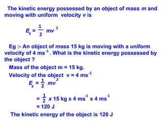 The kinetic energy possessed by an object of mass m and
moving with uniform velocity v is
E = mv
Eg :- An object of mass 15 kg is moving with a uniform
velocity of 4 ms . What is the kinetic energy possessed by
the object ?
Mass of the object m = 15 kg.
Velocity of the object v = 4 ms
E = mv
= x 15 kg x 4 ms x 4 ms
= 120 J
The kinetic energy of the object is 120 J
2
k
-1
-1
1
2
2
k
1
2
1
2
-1 -1
 
