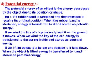 4) Potential energy :-
The potential energy of an object is the energy possessed
by the object due to its position or shape.
Eg :- If a rubber band is stretched and then released it
regains its original position. When the rubber band is
stretched, energy is transferred to it and stored as potential
energy.
If we wind the key of a toy car and place it on the ground
it moves. When we wind the key of the car, energy is
transferred to the spring inside and stored as potential
energy.
If we lift an object to a height and release it, it falls down.
When the object is lifted energy is transferred to it and
stored as potential energy.
 