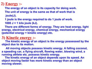 2) Energy :-
The energy of an object is its capacity for doing work.
The unit of energy is the same as that of work that is
joule(J).
1 joule is the energy required to do 1 joule of work.
1000 J = 1 kilo joule (kJ).
There are different forms of energy. They are heat energy, light
energy, electrical energy, chemical energy, mechanical energy
(potential energy + kinetic energy) etc.
3) Kinetic energy :-
The kinetic energy of an object is the energy possessed by the
object due to its motion.
All moving objects possess kinetic energy. A falling coconut,
a speeding car, a flying aircraft, flowing water, blowing wind, a
running athlete etc. possess kinetic energy.
The kinetic energy of an object depends upon its speed. An
object moving faster has more kinetic energy than an object
moving slower.
 