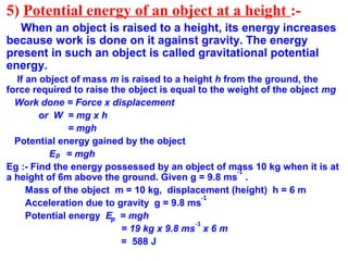 5) Potential energy of an object at a height :-
When an object is raised to a height, its energy increases
because work is done on it against gravity. The energy
present in such an object is called gravitational potential
energy.
If an object of mass m is raised to a height h from the ground, the
force required to raise the object is equal to the weight of the object mg
Work done = Force x displacement
or W = mg x h
= mgh
Potential energy gained by the object
E = mgh
Eg :- Find the energy possessed by an object of mass 10 kg when it is at
a height of 6m above the ground. Given g = 9.8 ms .
Mass of the object m = 10 kg, displacement (height) h = 6 m
Acceleration due to gravity g = 9.8 ms
Potential energy E = mgh
= 19 kg x 9.8 ms x 6 m
= 588 J
p
-1
-1
p
-1
 