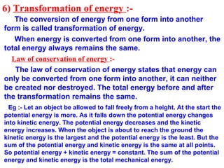 6) Transformation of energy :-
The conversion of energy from one form into another
form is called transformation of energy.
When energy is converted from one form into another, the
total energy always remains the same.
Law of conservation of energy :-
The law of conservation of energy states that energy can
only be converted from one form into another, it can neither
be created nor destroyed. The total energy before and after
the transformation remains the same.
Eg :- Let an object be allowed to fall freely from a height. At the start the
potential energy is more. As it falls down the potential energy changes
into kinetic energy. The potential energy decreases and the kinetic
energy increases. When the object is about to reach the ground the
kinetic energy is the largest and the potential energy is the least. But the
sum of the potential energy and kinetic energy is the same at all points.
So potential energy + kinetic energy = constant. The sum of the potential
energy and kinetic energy is the total mechanical energy.
 
