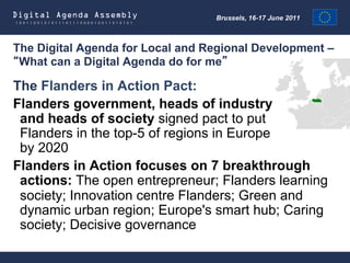 The Digital Agenda for Local and Regional Development –
 What can a Digital Agenda do for me

The Flanders in Action Pact:
Flanders government, heads of industry
 and heads of society signed pact to put
 Flanders in the top-5 of regions in Europe
 by 2020
Flanders in Action focuses on 7 breakthrough
 actions: The open entrepreneur; Flanders learning
 society; Innovation centre Flanders; Green and
 dynamic urban region; Europe's smart hub; Caring
 society; Decisive governance
 
