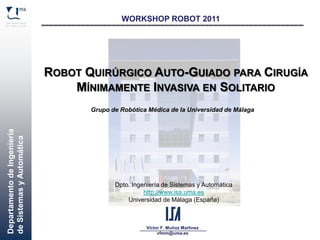 DepartamentodeIngeniería
deSistemasyAutomática
Víctor F. Muñoz Martínez
vfmm@uma.es
WORKSHOP ROBOT 2011
ROBOT QUIRÚRGICO AUTO-GUIADO PARA CIRUGÍA
MÍNIMAMENTE INVASIVA EN SOLITARIO
Grupo de Robótica Médica de la Universidad de Málaga
Dpto. Ingeniería de Sistemas y Automática
http://www.isa.uma.es
Universidad de Málaga (España)
 