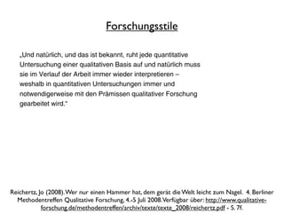 Forschungsstile

   „Und natürlich, und das ist bekannt, ruht jede quantitative
   Untersuchung einer qualitativen Basis auf und natürlich muss
   sie im Verlauf der Arbeit immer wieder interpretieren –
   weshalb in quantitativen Untersuchungen immer und
   notwendigerweise mit den Prämissen qualitativer Forschung
   gearbeitet wird.“




Reichertz, Jo (2008). Wer nur einen Hammer hat, dem gerät die Welt leicht zum Nagel. 4. Berliner
  Methodentreffen Qualitative Forschung, 4.-5 Juli 2008. Verfügbar über: http://www.qualitative-
            forschung.de/methodentreffen/archiv/texte/texte_2008/reichertz.pdf - S. 7f.
 