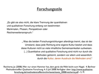Forschungsstile


   „Es gibt sie also nicht, die klare Trennung der quantitativen
   und qualitativen Forschung entlang von bestimmten
   Merkmalen, Phasen, Perspektiven oder
   Reichenweitenanspruch.“


                   „ Was die beiden Forschungsrichtungen allerdings trennt, das ist der
                       Umstand, dass jede Richtung eine eigene Kultur besitzt und dass
                  diese Kulturen nicht so viele inhaltliche Gemeinsamkeiten aufweisen.
                     [...] Quantitative und qualitative Forschung sind nicht nur durch die
                                   Methoden getrennt, sondern vor allem und wesentlich:
                                    durch die Kultur, deren Ausdruck die Methoden sind.“


Reichertz, Jo (2008). Wer nur einen Hammer hat, dem gerät die Welt leicht zum Nagel. 4. Berliner
  Methodentreffen Qualitative Forschung, 4.-5 Juli 2008. Verfügbar über: http://www.qualitative-
            forschung.de/methodentreffen/archiv/texte/texte_2008/reichertz.pdf - S. 7f.
 
