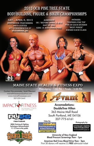 Prejudging - 1:00 PM • Finals - 5:30 PM
Contact the promoter: Scott Fleurant
   mainefitnessexpo@yahoo.com
    www.mainefitnessexpo.com
           207-229-5441


                                                      Accomodations:
                                                     DoubleTree Hilton
                                                   363 Maine Mall Road
                                                 South Portland, ME 04106
                                                      207-775-6161
                                           Video By:
                                                                               Photography By:
        MMA Training & Fighting
       Techniques Demonstration
        11-12 Free to the public



                                                    University of New England
                                               Blood Pressure Screenings 9am - 1pm
                                            American Red Cross Blood Drive 9am - 2pm
                                        First 30 donors will receive (1) FREE admission ticket
 