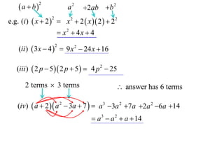 a  b

2

a2

2ab b 2

e.g. (i )  x  2   x 2  2  x  2   22
2

 x2  4x  4
(ii )  3 x  4   9 x 2  24 x  16
2

(iii )  2 p  5  2 p  5   4 p 2  25

2 terms  3 terms

 answer has 6 terms

(iv)  a  2   a 2  3a  7   a 3 3a 2 7a 2a 2 6a 14

 a 3  a 2  a  14

 