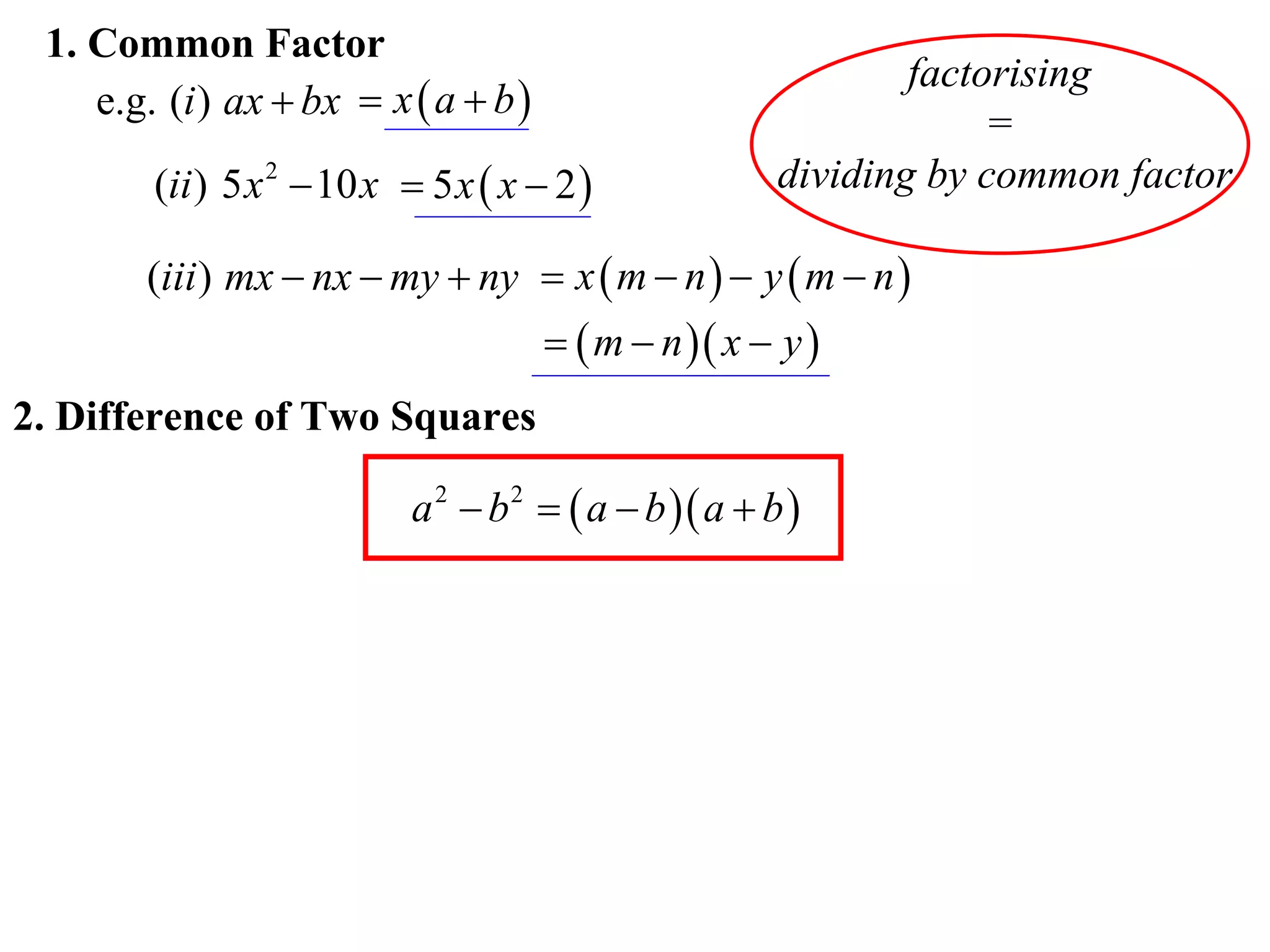 1. Common Factor
                                                               factorising
    e.g. (i ) ax  bx  x  a  b 
                                                                    =
        (ii ) 5 x 2  10 x  5 x  x  2              dividing by common factor

        (iii ) mx  nx  my  ny  x  m  n   y  m  n 
                                        m  n  x  y 
2. Difference of Two Squares

                           a 2  b 2   a  b  a  b 
 