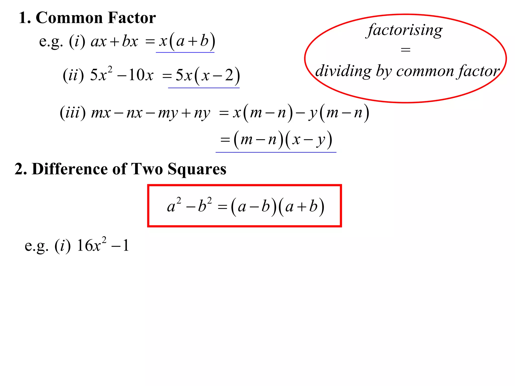 1. Common Factor
                                                              factorising
   e.g. (i ) ax  bx  x  a  b 
                                                                   =
       (ii ) 5 x 2  10 x  5 x  x  2              dividing by common factor

       (iii ) mx  nx  my  ny  x  m  n   y  m  n 
                                       m  n  x  y 
2. Difference of Two Squares

                          a 2  b 2   a  b  a  b 

 e.g. (i ) 16x 2  1
 