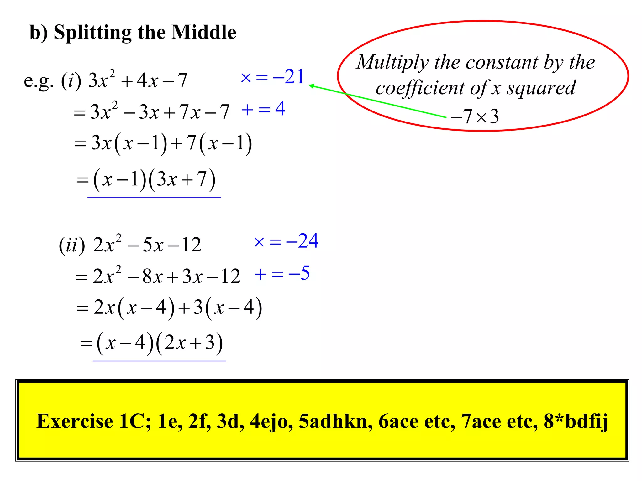 b) Splitting the Middle
                                           Multiply the constant by the
e.g. (i ) 3x  4 x  7
            2                      21
                                            coefficient of x squared
        3x 2  3x  7 x  7   4                    7  3
         3 x  x  1  7  x  1
         x  1 3 x  7 


    (ii ) 2 x 2  5 x  12        24
        2 x 2  8 x  3 x  12   5
        2 x  x  4  3 x  4
          x  4  2 x  3


 Exercise 1C; 1e, 2f, 3d, 4ejo, 5adhkn, 6ace etc, 7ace etc, 8*bdfij
 