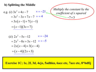 b) Splitting the Middle

  21
e.g. (i ) 3x  4 x  7
 3x 2  3x  7 x  7   4
 3 x  x  1  7  x  1
2

Multiply the constant by the
coefficient of x squared
7  3

  x  1 3 x  7 

  24
(ii ) 2 x 2  5 x  12
 2 x 2  8 x  3 x  12   5
 2 x  x  4  3 x  4
  x  4  2 x  3

Exercise 1C; 1e, 2f, 3d, 4ejo, 5adhkn, 6ace etc, 7ace etc, 8*bdfij

 
