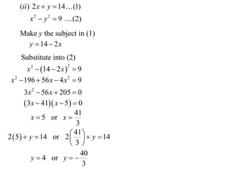 (ii ) 2 x  y  14 (1)
        x 2  y 2  9  (2)
    Make y the subject in (1)
      y  14  2 x
    Substitute into (2)
        x 2  14  2 x   9
                       2


 x 2  196  56 x  4 x 2  9
        3 x 2  56 x  205  0
         3x  41 x  5   0
                            41
           x  5 or x 
                             3
                           41    14
2  5   y  14 or 2   y
                          3
                               40
           y  4 or y  
                                3
 