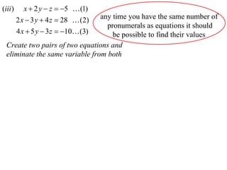 (iii )      x  2 y  z  5  (1)
                                 any time you have the same number of
         2 x  3 y  4 z  28  (2)
                                   pronumerals as equations it should
         4 x  5 y  3 z  10 (3)  be possible to find their values
  Create two pairs of two equations and
  eliminate the same variable from both
 