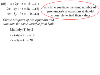 (iii )      x  2 y  z  5  (1)
                                 any time you have the same number of
         2 x  3 y  4 z  28  (2)
                                   pronumerals as equations it should
         4 x  5 y  3 z  10 (3)  be possible to find their values
  Create two pairs of two equations and
  eliminate the same variable from both
           Multiply (1) by 2
           2 x  4 y  2 z  10
           2 x  3 y  4 z  28
 