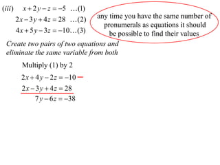 (iii )      x  2 y  z  5  (1)
                                 any time you have the same number of
         2 x  3 y  4 z  28  (2)
                                   pronumerals as equations it should
         4 x  5 y  3 z  10 (3)  be possible to find their values
  Create two pairs of two equations and
  eliminate the same variable from both
           Multiply (1) by 2
           2 x  4 y  2 z  10
           2 x  3 y  4 z  28
                7 y  6 z  38
 