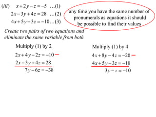 (iii )      x  2 y  z  5  (1)
                                 any time you have the same number of
         2 x  3 y  4 z  28  (2)
                                   pronumerals as equations it should
         4 x  5 y  3 z  10 (3)  be possible to find their values
  Create two pairs of two equations and
  eliminate the same variable from both
           Multiply (1) by 2              Multiply (1) by 4
           2 x  4 y  2 z  10          4 x  8 y  4 z  20
           2 x  3 y  4 z  28           4 x  5 y  3 z  10
                7 y  6 z  38                   3 y  z  10
 