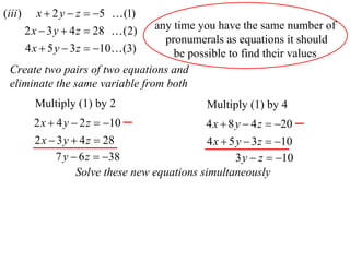 (iii )      x  2 y  z  5  (1)
                                 any time you have the same number of
         2 x  3 y  4 z  28  (2)
                                   pronumerals as equations it should
         4 x  5 y  3 z  10 (3)  be possible to find their values
  Create two pairs of two equations and
  eliminate the same variable from both
           Multiply (1) by 2                      Multiply (1) by 4
           2 x  4 y  2 z  10                  4 x  8 y  4 z  20
           2 x  3 y  4 z  28                   4 x  5 y  3 z  10
                7 y  6 z  38                           3 y  z  10
                      Solve these new equations simultaneously
 