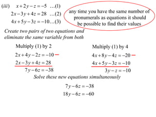 (iii )      x  2 y  z  5  (1)
                                 any time you have the same number of
         2 x  3 y  4 z  28  (2)
                                   pronumerals as equations it should
         4 x  5 y  3 z  10 (3)  be possible to find their values
  Create two pairs of two equations and
  eliminate the same variable from both
           Multiply (1) by 2                         Multiply (1) by 4
           2 x  4 y  2 z  10                    4 x  8 y  4 z  20
           2 x  3 y  4 z  28                   4 x  5 y  3 z  10
                7 y  6 z  38                           3 y  z  10
                      Solve these new equations simultaneously
                                       7 y  6 z  38
                                      18 y  6 z  60
 