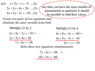 (iii )      x  2 y  z  5  (1)
                                 any time you have the same number of
         2 x  3 y  4 z  28  (2)
                                   pronumerals as equations it should
         4 x  5 y  3 z  10 (3)  be possible to find their values
  Create two pairs of two equations and
  eliminate the same variable from both
           Multiply (1) by 2                         Multiply (1) by 4
           2 x  4 y  2 z  10                    4 x  8 y  4 z  20
           2 x  3 y  4 z  28                   4 x  5 y  3 z  10
                7 y  6 z  38                           3 y  z  10
                      Solve these new equations simultaneously
                                       7 y  6 z  38
                                      18 y  6 z  60
 