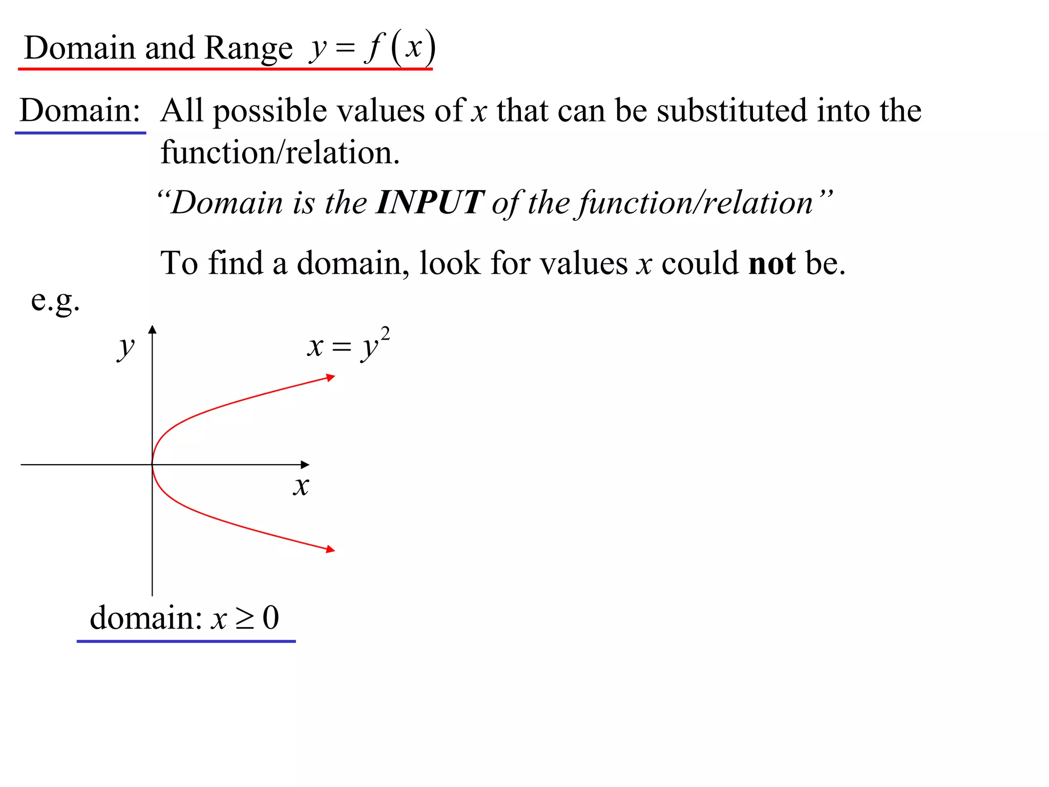 Domain and Range y  f  x 
Domain: All possible values of x that can be substituted into the
        function/relation.
        “Domain is the INPUT of the function/relation”
             To find a domain, look for values x could not be.
e.g.
         y             x  y2


                       x


       domain: x  0
 