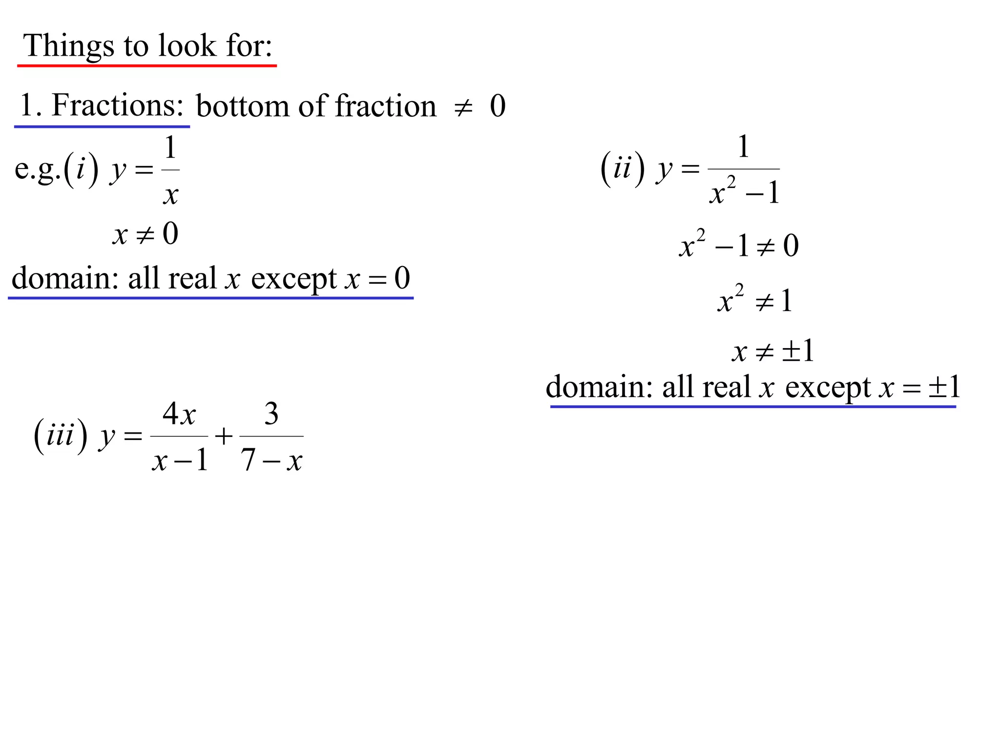 Things to look for:
1. Fractions: bottom of fraction  0
               1                                          1
e.g.  i  y                               ii  y 
               x                                        x2 1
           x0                                     x2 1  0
domain: all real x except x  0
                                                    x2  1
                                                     x  1
                                       domain: all real x except x  1
              4x    3
  iii  y      
             x 1 7  x
 