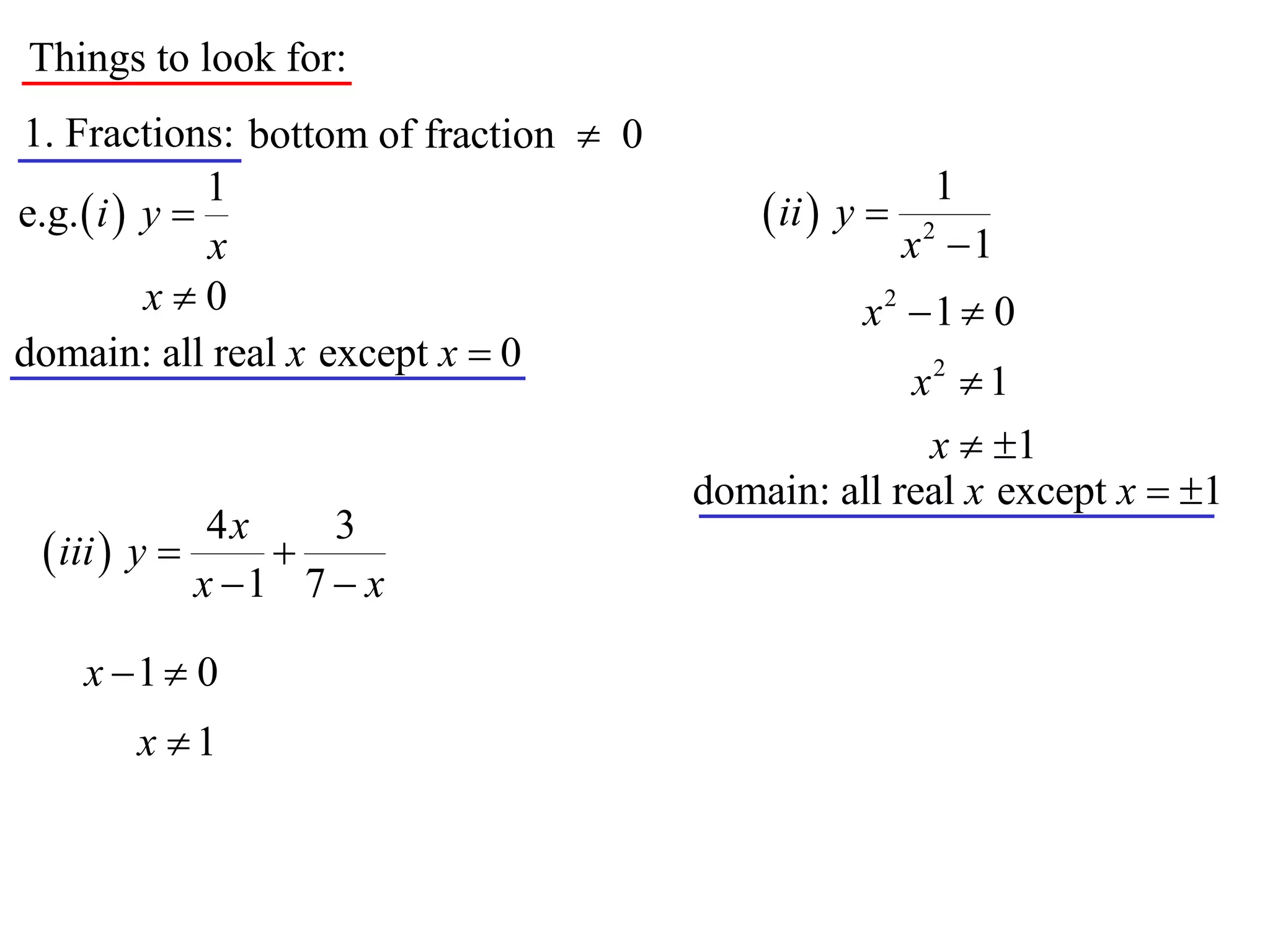 Things to look for:
1. Fractions: bottom of fraction  0
               1                                          1
e.g.  i  y                               ii  y 
               x                                        x2 1
           x0                                     x2 1  0
domain: all real x except x  0
                                                    x2  1
                                                     x  1
                                       domain: all real x except x  1
              4x    3
  iii  y      
             x 1 7  x

    x 1  0
       x 1
 