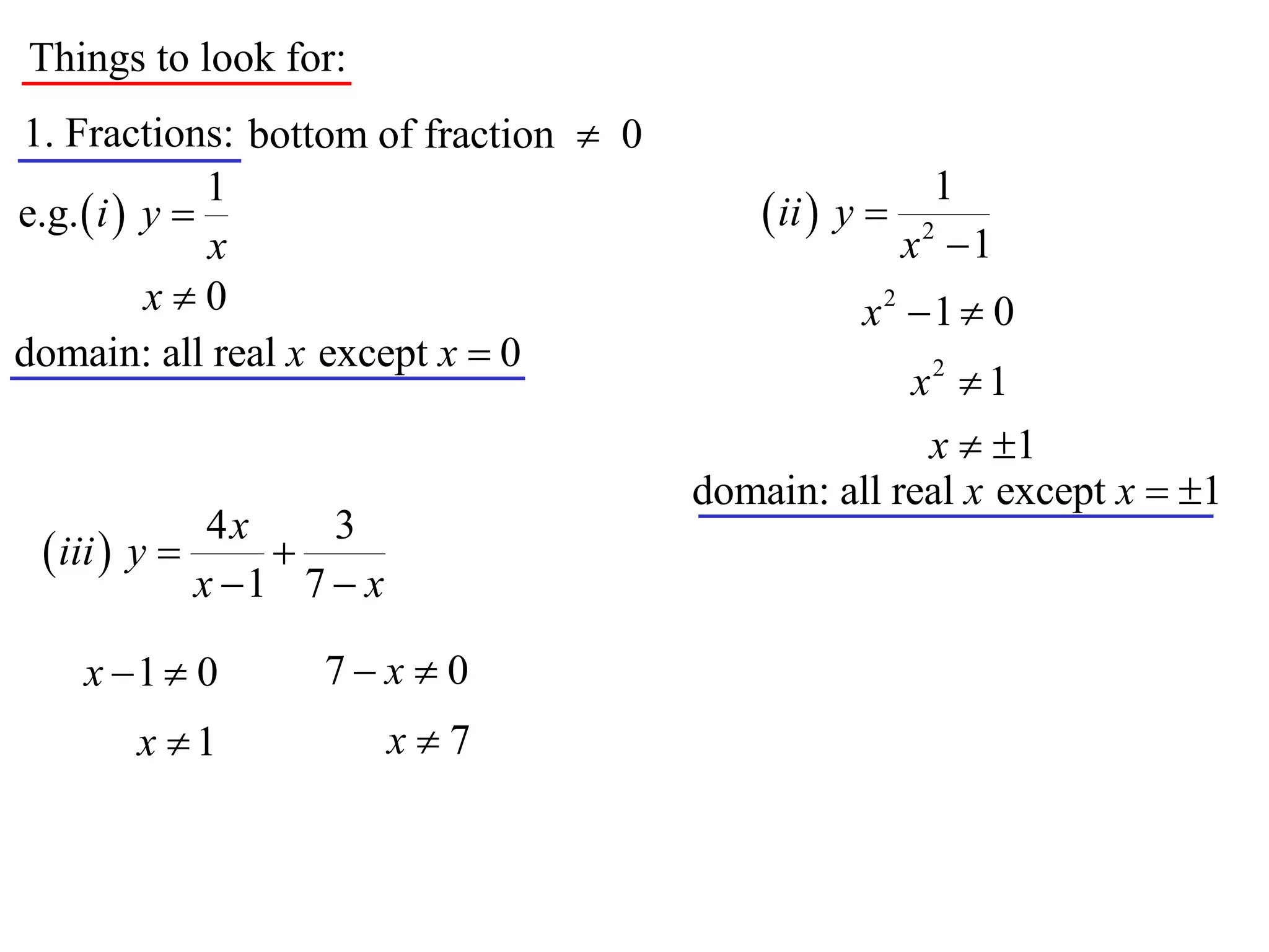 Things to look for:
1. Fractions: bottom of fraction  0
               1                                          1
e.g.  i  y                               ii  y 
               x                                        x2 1
           x0                                     x2 1  0
domain: all real x except x  0
                                                    x2  1
                                                     x  1
                                       domain: all real x except x  1
              4x    3
  iii  y      
             x 1 7  x

    x 1  0       7x  0
       x 1               x7
 