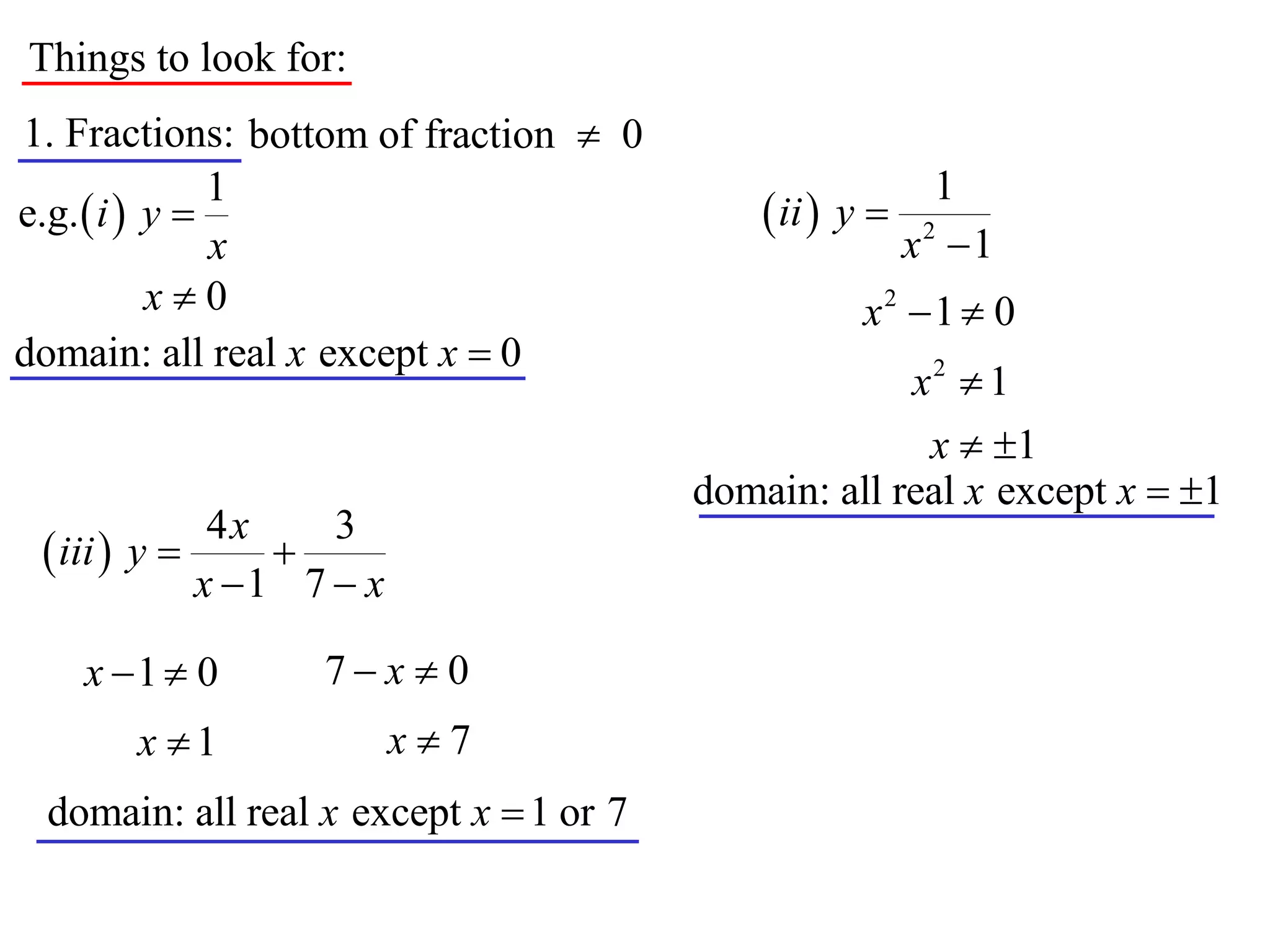 Things to look for:
1. Fractions: bottom of fraction  0
               1                                           1
e.g.  i  y                                ii  y 
               x                                         x2 1
           x0                                      x2 1  0
domain: all real x except x  0
                                                     x2  1
                                                      x  1
                                        domain: all real x except x  1
              4x    3
  iii  y      
             x 1 7  x

    x 1  0       7x  0
       x 1               x7
 domain: all real x except x  1 or 7
 