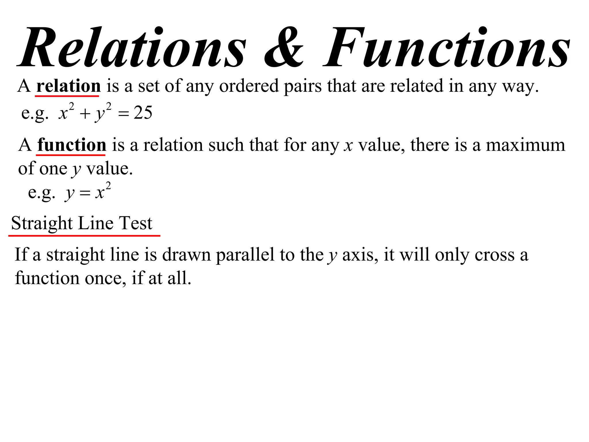 Relations & Functions
A relation is a set of any ordered pairs that are related in any way.
e.g. x 2  y 2  25
A function is a relation such that for any x value, there is a maximum
of one y value.
 e.g. y  x 2
Straight Line Test
If a straight line is drawn parallel to the y axis, it will only cross a
function once, if at all.
 