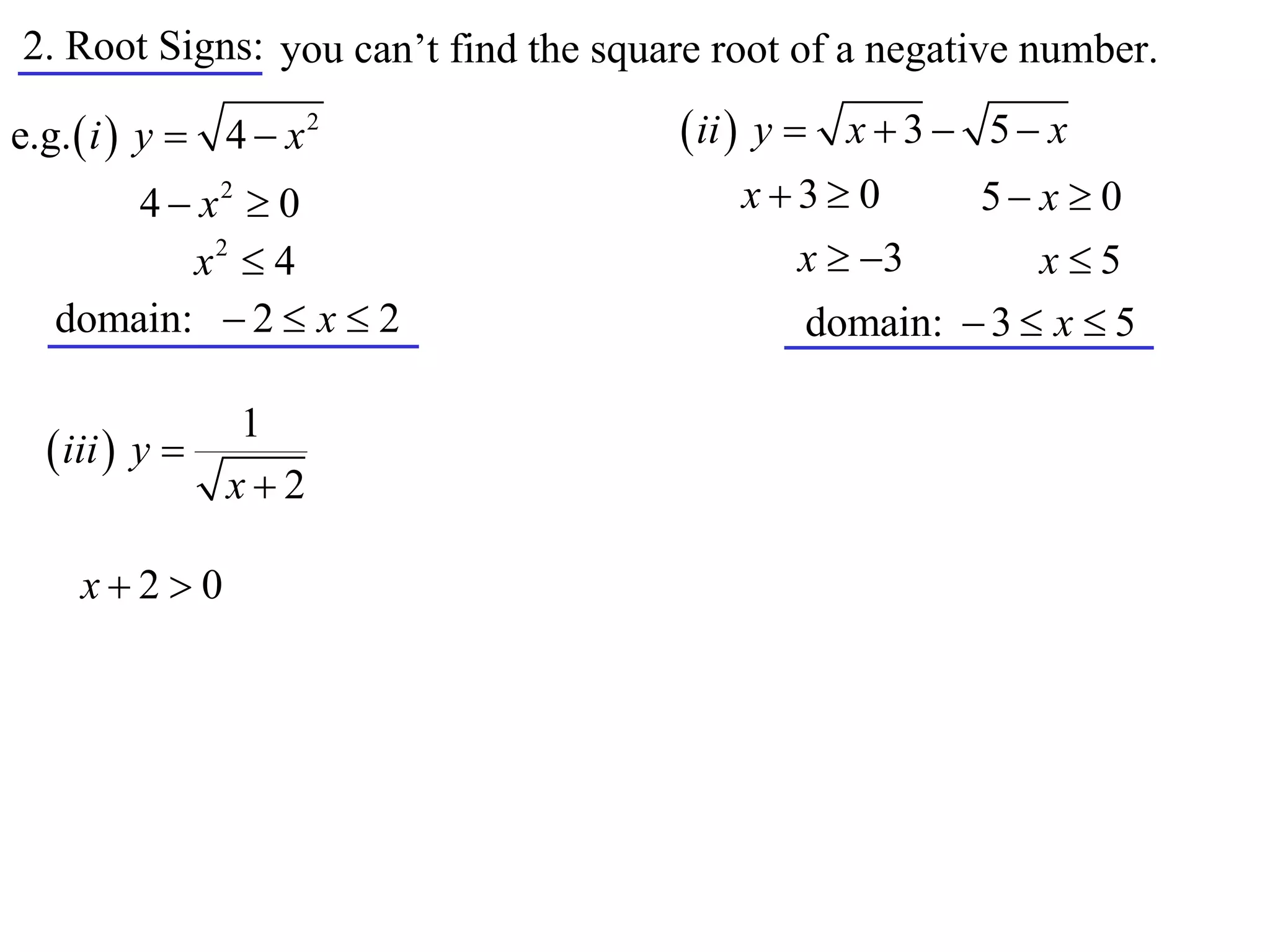 2. Root Signs: you can’t find the square root of a negative number.

e.g.  i  y  4  x 2                 ii  y  x  3  5  x
       4  x2  0                         x3 0       5 x  0
          x2  4                            x  3         x5
   domain:  2  x  2                        domain:  3  x  5

               1
   iii  y 
              x2

     x20
 