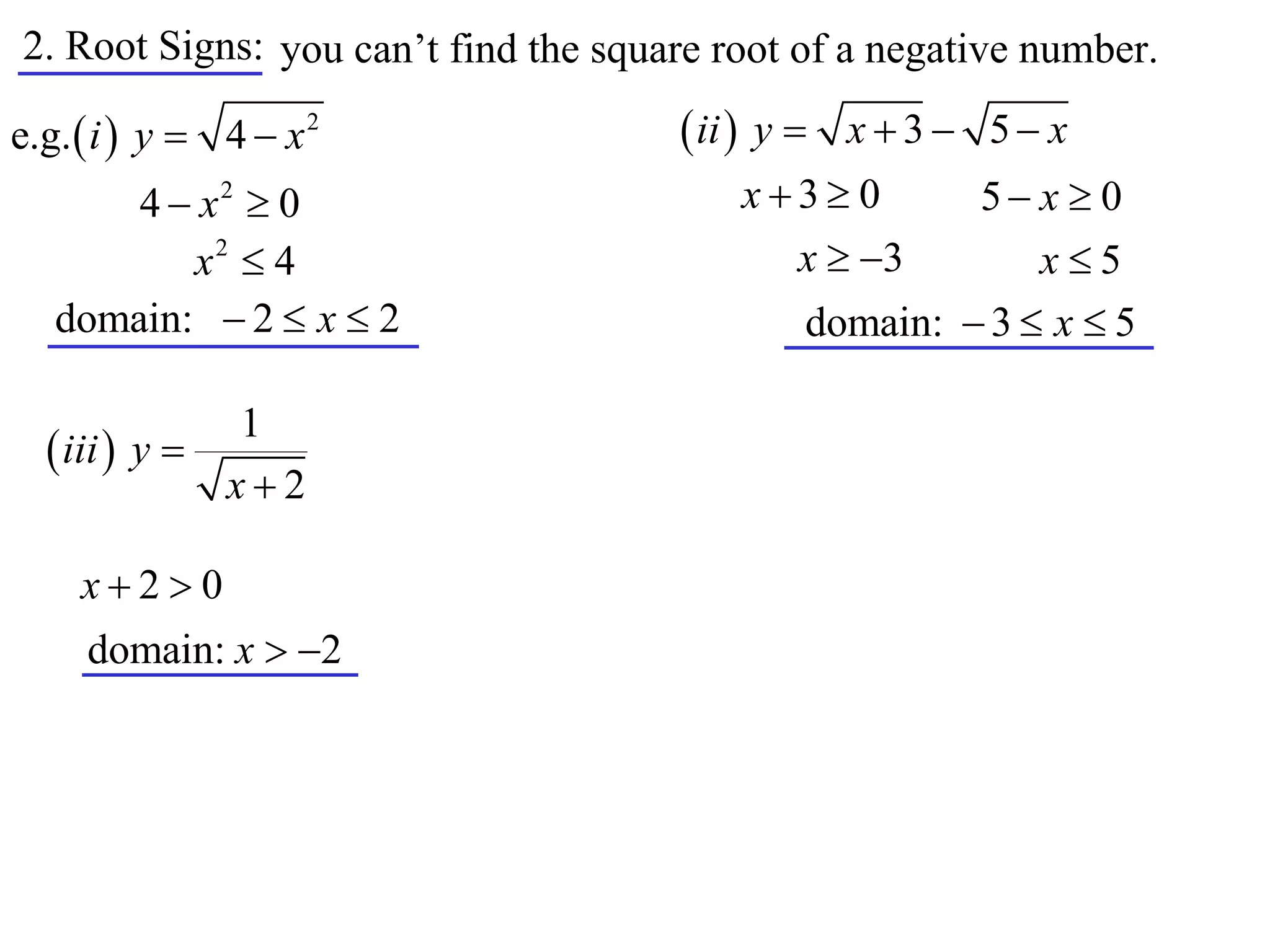 2. Root Signs: you can’t find the square root of a negative number.

e.g.  i  y  4  x 2                 ii  y  x  3  5  x
       4  x2  0                         x3 0       5 x  0
          x2  4                            x  3         x5
   domain:  2  x  2                        domain:  3  x  5

               1
   iii  y 
              x2

     x20
     domain: x  2
 